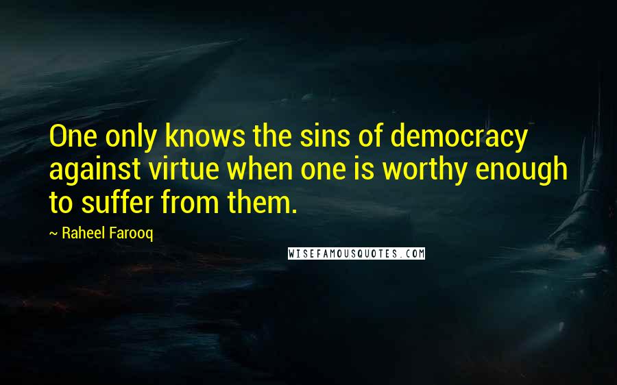 Raheel Farooq Quotes: One only knows the sins of democracy against virtue when one is worthy enough to suffer from them.