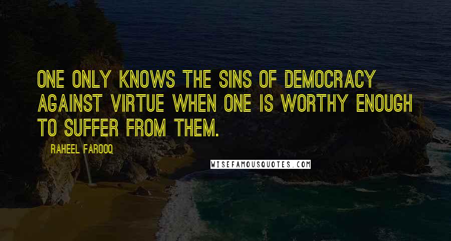 Raheel Farooq Quotes: One only knows the sins of democracy against virtue when one is worthy enough to suffer from them.