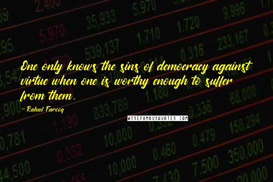Raheel Farooq Quotes: One only knows the sins of democracy against virtue when one is worthy enough to suffer from them.