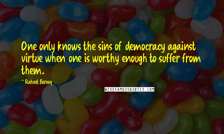 Raheel Farooq Quotes: One only knows the sins of democracy against virtue when one is worthy enough to suffer from them.