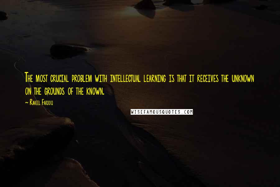 Raheel Farooq Quotes: The most crucial problem with intellectual learning is that it receives the unknown on the grounds of the known.