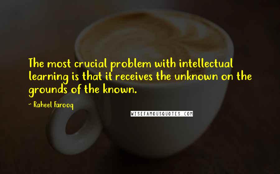 Raheel Farooq Quotes: The most crucial problem with intellectual learning is that it receives the unknown on the grounds of the known.