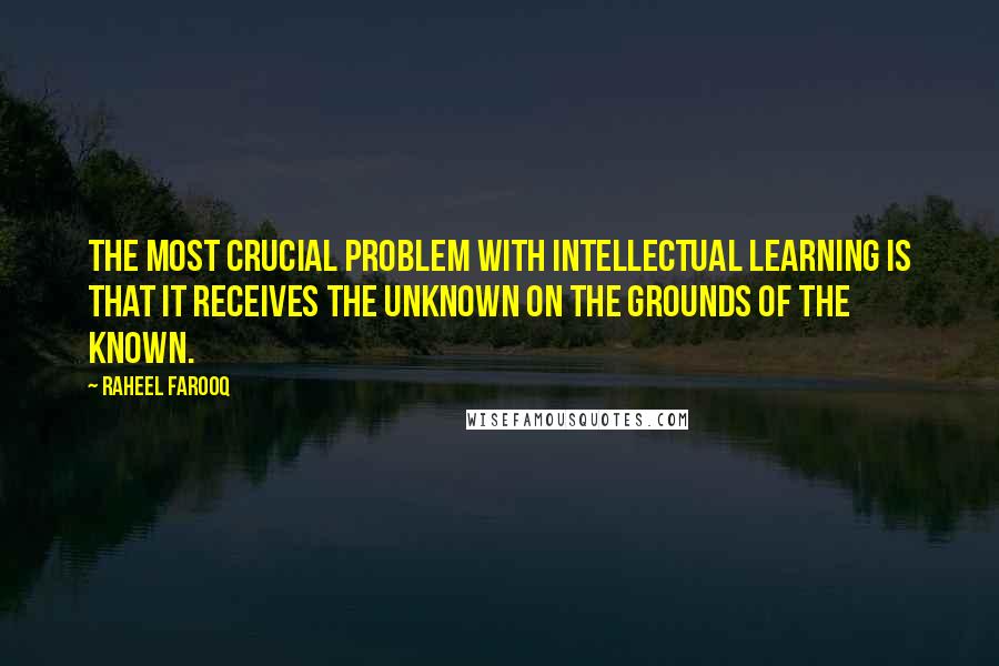 Raheel Farooq Quotes: The most crucial problem with intellectual learning is that it receives the unknown on the grounds of the known.