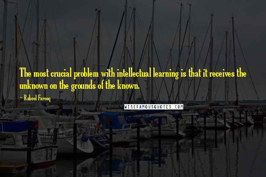 Raheel Farooq Quotes: The most crucial problem with intellectual learning is that it receives the unknown on the grounds of the known.