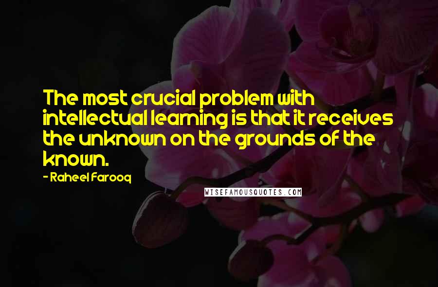 Raheel Farooq Quotes: The most crucial problem with intellectual learning is that it receives the unknown on the grounds of the known.