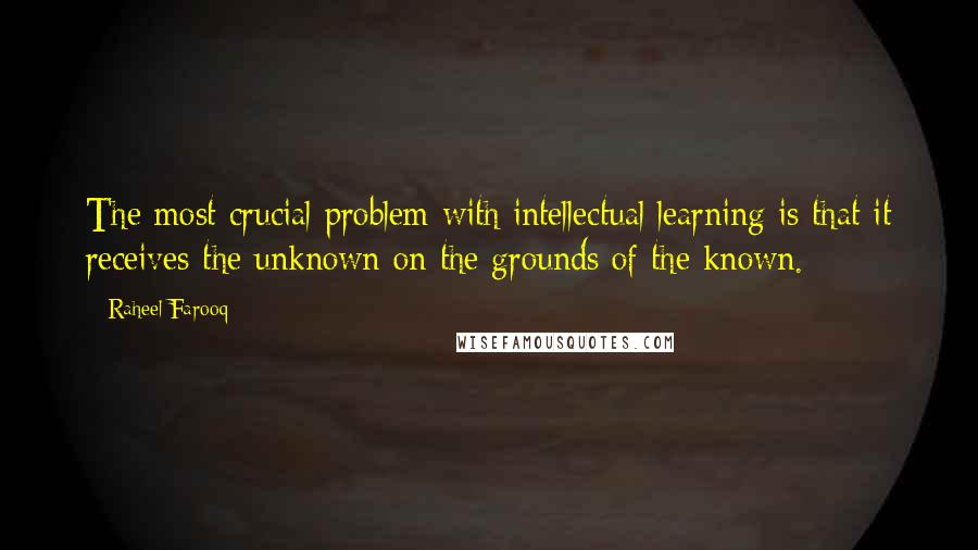 Raheel Farooq Quotes: The most crucial problem with intellectual learning is that it receives the unknown on the grounds of the known.