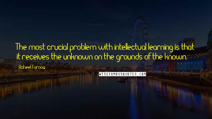Raheel Farooq Quotes: The most crucial problem with intellectual learning is that it receives the unknown on the grounds of the known.