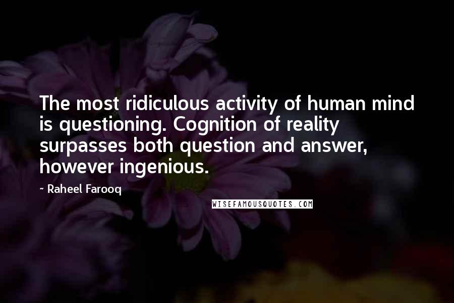 Raheel Farooq Quotes: The most ridiculous activity of human mind is questioning. Cognition of reality surpasses both question and answer, however ingenious.