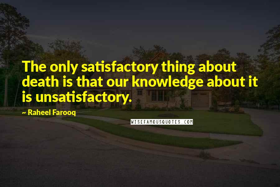 Raheel Farooq Quotes: The only satisfactory thing about death is that our knowledge about it is unsatisfactory.