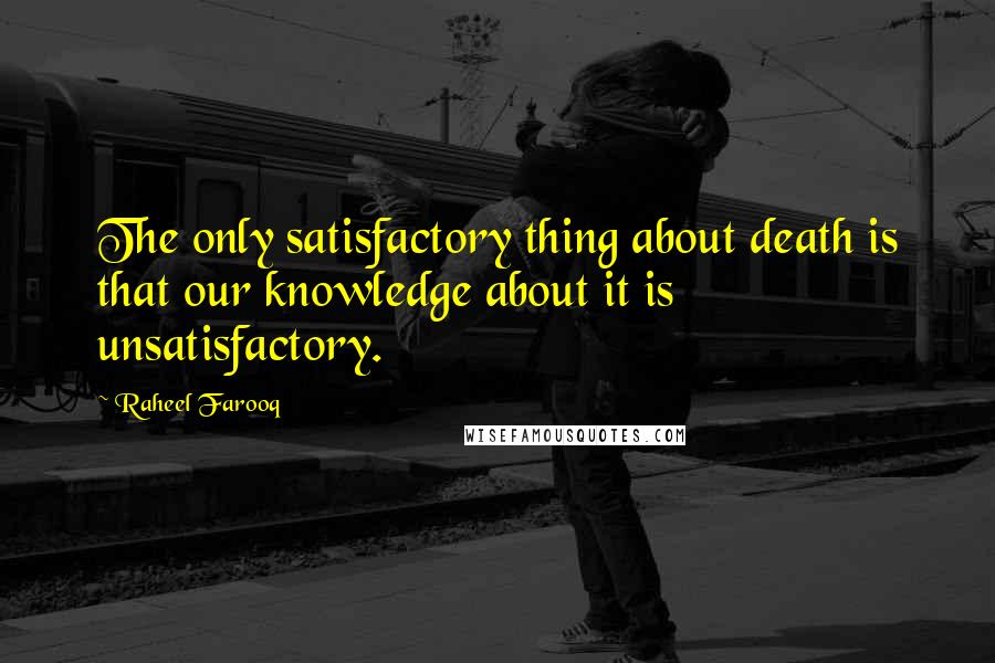 Raheel Farooq Quotes: The only satisfactory thing about death is that our knowledge about it is unsatisfactory.