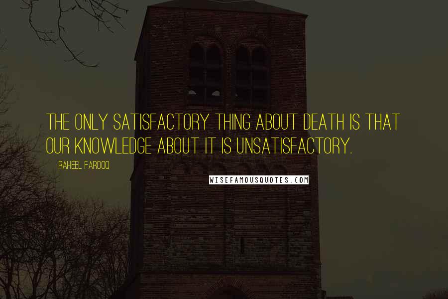 Raheel Farooq Quotes: The only satisfactory thing about death is that our knowledge about it is unsatisfactory.
