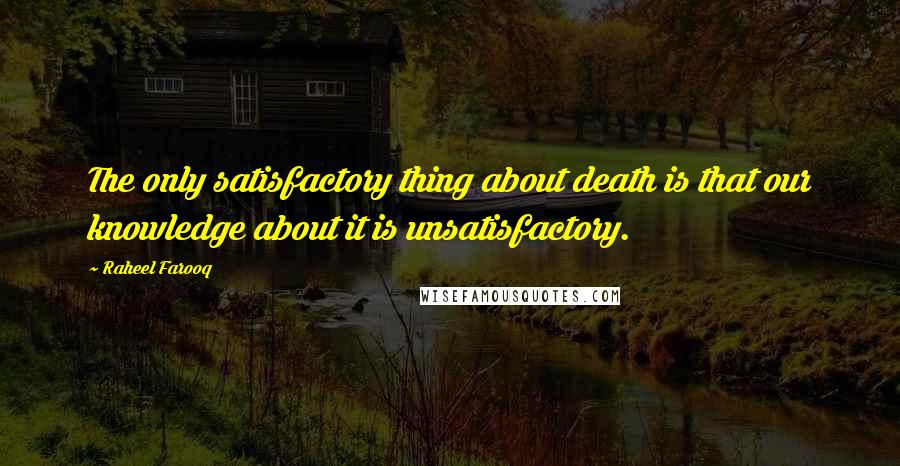 Raheel Farooq Quotes: The only satisfactory thing about death is that our knowledge about it is unsatisfactory.
