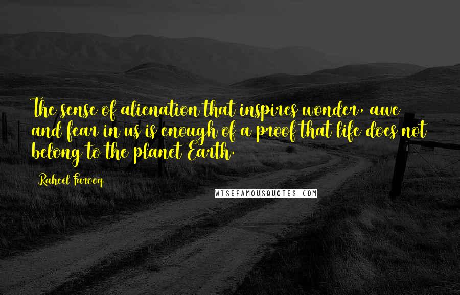 Raheel Farooq Quotes: The sense of alienation that inspires wonder, awe and fear in us is enough of a proof that life does not belong to the planet Earth.