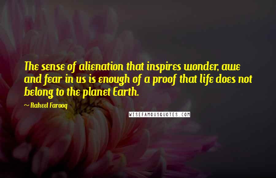 Raheel Farooq Quotes: The sense of alienation that inspires wonder, awe and fear in us is enough of a proof that life does not belong to the planet Earth.