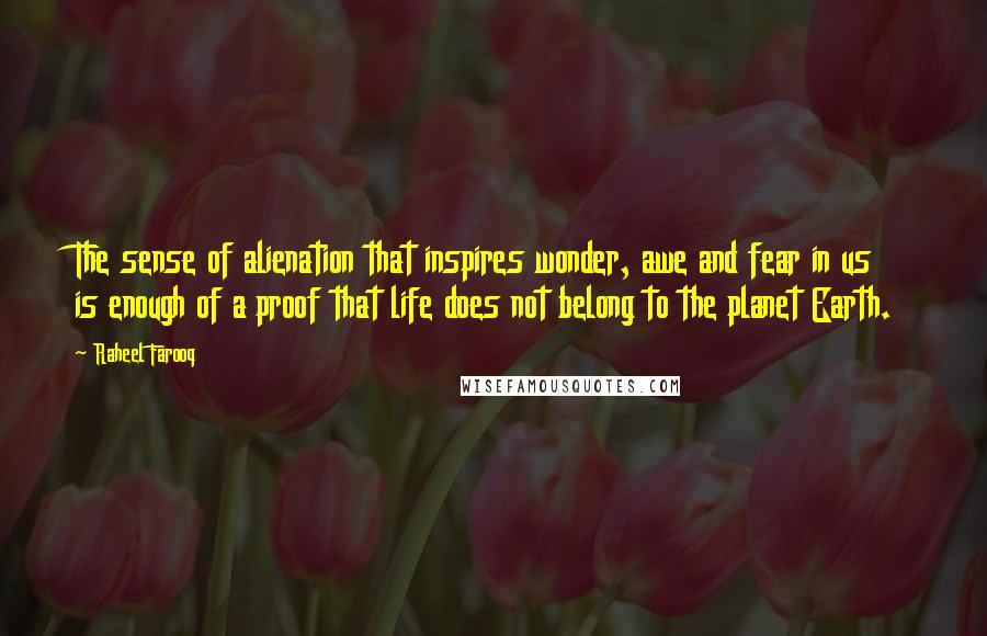 Raheel Farooq Quotes: The sense of alienation that inspires wonder, awe and fear in us is enough of a proof that life does not belong to the planet Earth.