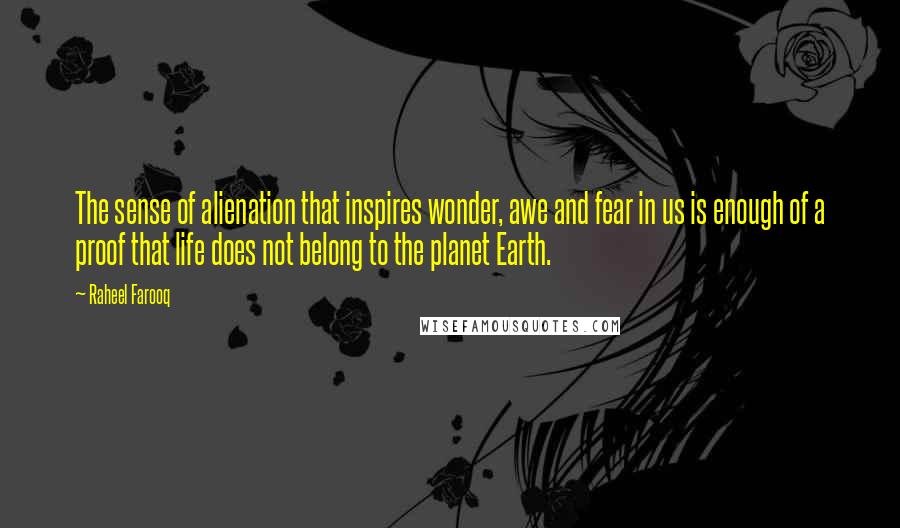 Raheel Farooq Quotes: The sense of alienation that inspires wonder, awe and fear in us is enough of a proof that life does not belong to the planet Earth.