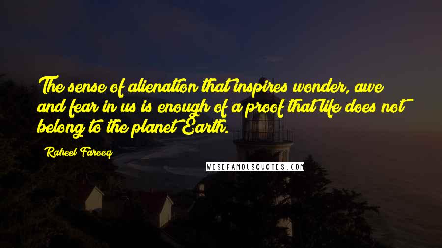 Raheel Farooq Quotes: The sense of alienation that inspires wonder, awe and fear in us is enough of a proof that life does not belong to the planet Earth.