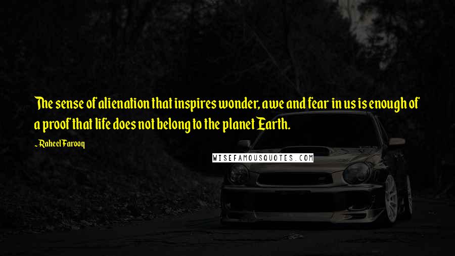 Raheel Farooq Quotes: The sense of alienation that inspires wonder, awe and fear in us is enough of a proof that life does not belong to the planet Earth.