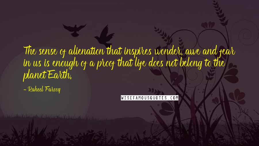 Raheel Farooq Quotes: The sense of alienation that inspires wonder, awe and fear in us is enough of a proof that life does not belong to the planet Earth.