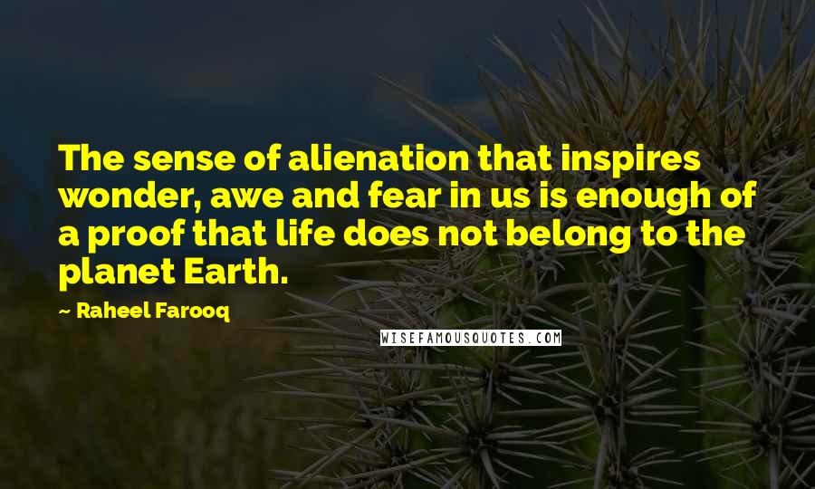 Raheel Farooq Quotes: The sense of alienation that inspires wonder, awe and fear in us is enough of a proof that life does not belong to the planet Earth.
