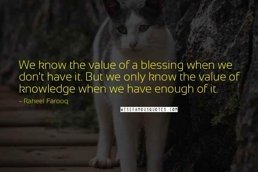 Raheel Farooq Quotes: We know the value of a blessing when we don't have it. But we only know the value of knowledge when we have enough of it.