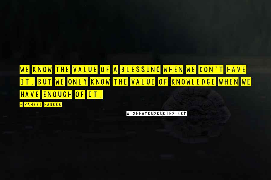 Raheel Farooq Quotes: We know the value of a blessing when we don't have it. But we only know the value of knowledge when we have enough of it.