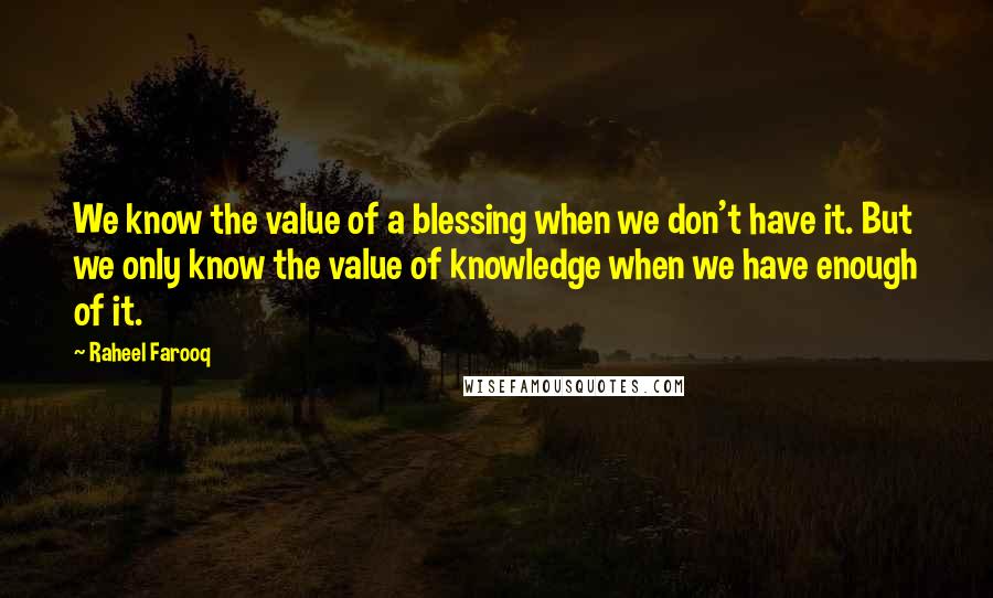 Raheel Farooq Quotes: We know the value of a blessing when we don't have it. But we only know the value of knowledge when we have enough of it.