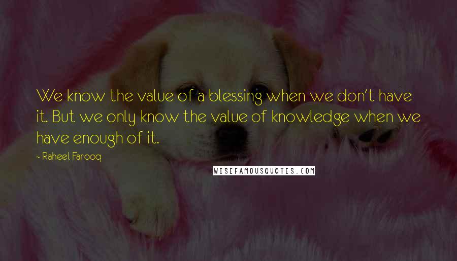 Raheel Farooq Quotes: We know the value of a blessing when we don't have it. But we only know the value of knowledge when we have enough of it.