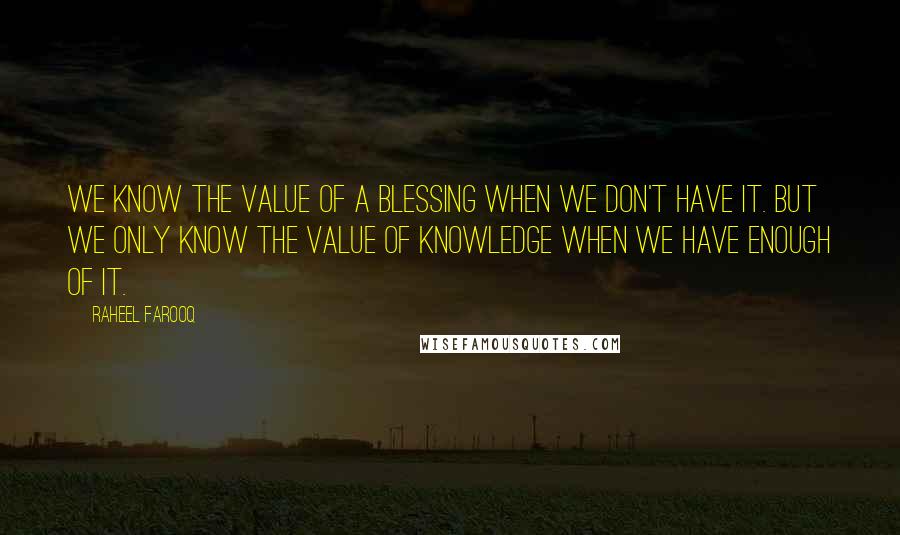 Raheel Farooq Quotes: We know the value of a blessing when we don't have it. But we only know the value of knowledge when we have enough of it.