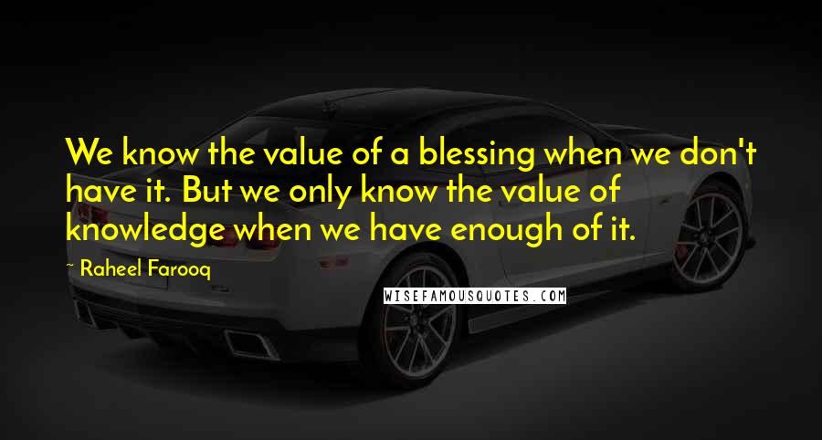 Raheel Farooq Quotes: We know the value of a blessing when we don't have it. But we only know the value of knowledge when we have enough of it.