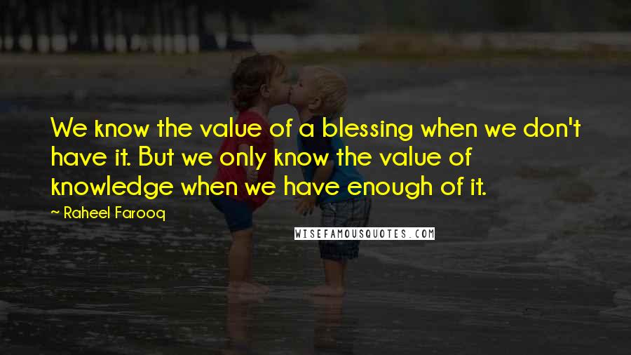 Raheel Farooq Quotes: We know the value of a blessing when we don't have it. But we only know the value of knowledge when we have enough of it.