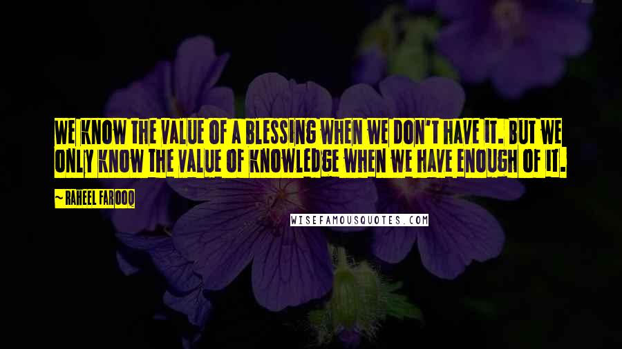 Raheel Farooq Quotes: We know the value of a blessing when we don't have it. But we only know the value of knowledge when we have enough of it.