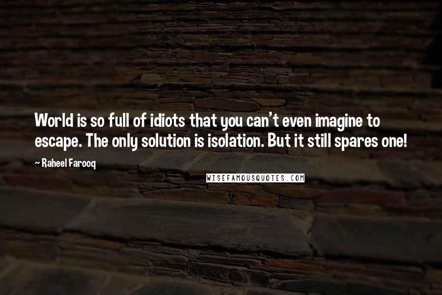 Raheel Farooq Quotes: World is so full of idiots that you can't even imagine to escape. The only solution is isolation. But it still spares one!