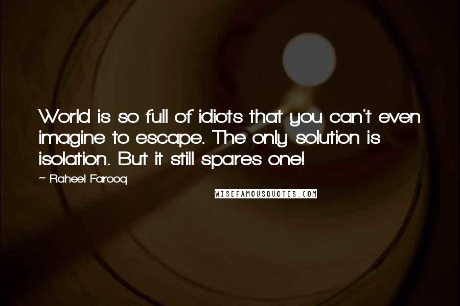 Raheel Farooq Quotes: World is so full of idiots that you can't even imagine to escape. The only solution is isolation. But it still spares one!