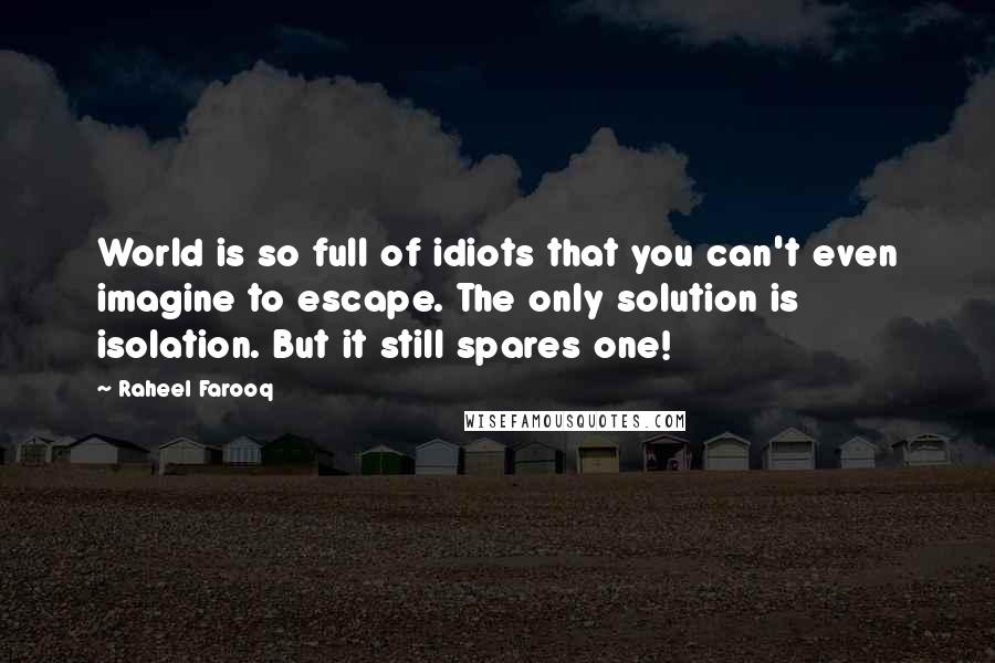 Raheel Farooq Quotes: World is so full of idiots that you can't even imagine to escape. The only solution is isolation. But it still spares one!