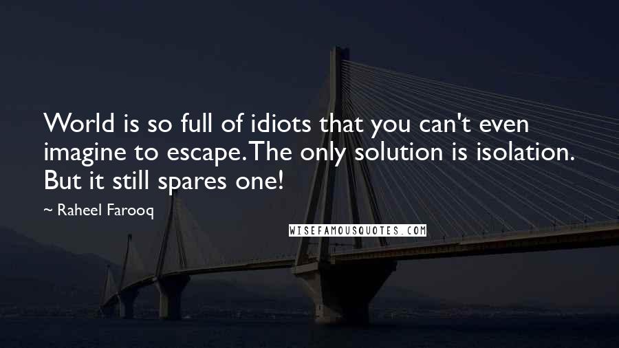 Raheel Farooq Quotes: World is so full of idiots that you can't even imagine to escape. The only solution is isolation. But it still spares one!