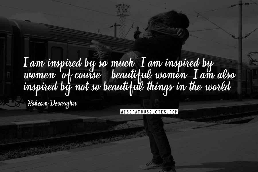 Raheem Devaughn Quotes: I am inspired by so much. I am inspired by women, of course - beautiful women. I am also inspired by not so beautiful things in the world.