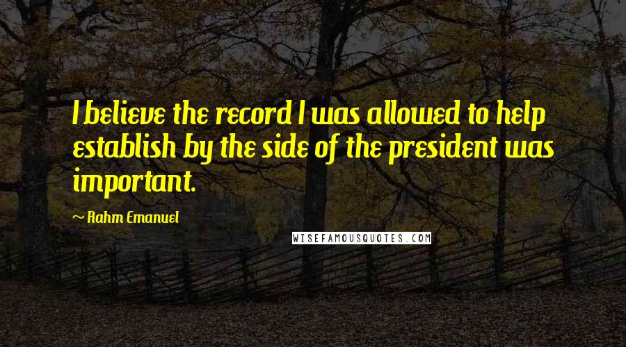 Rahm Emanuel Quotes: I believe the record I was allowed to help establish by the side of the president was important.