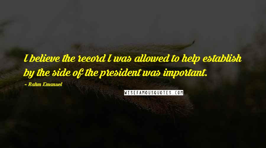 Rahm Emanuel Quotes: I believe the record I was allowed to help establish by the side of the president was important.