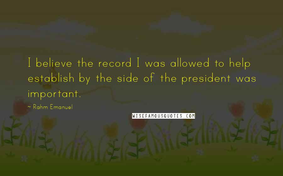 Rahm Emanuel Quotes: I believe the record I was allowed to help establish by the side of the president was important.