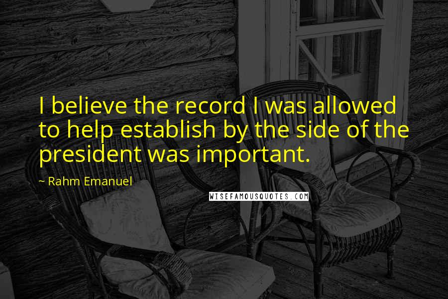 Rahm Emanuel Quotes: I believe the record I was allowed to help establish by the side of the president was important.