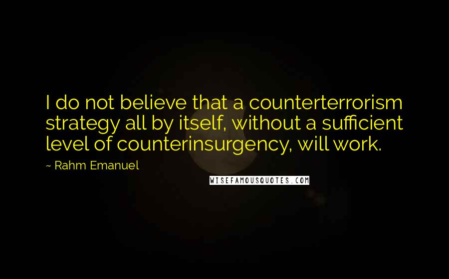 Rahm Emanuel Quotes: I do not believe that a counterterrorism strategy all by itself, without a sufficient level of counterinsurgency, will work.