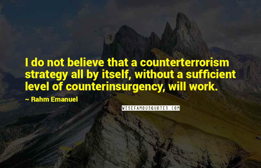 Rahm Emanuel Quotes: I do not believe that a counterterrorism strategy all by itself, without a sufficient level of counterinsurgency, will work.