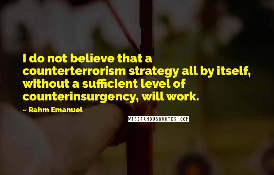 Rahm Emanuel Quotes: I do not believe that a counterterrorism strategy all by itself, without a sufficient level of counterinsurgency, will work.