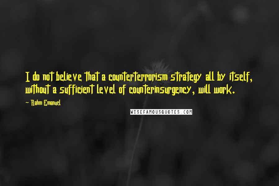 Rahm Emanuel Quotes: I do not believe that a counterterrorism strategy all by itself, without a sufficient level of counterinsurgency, will work.