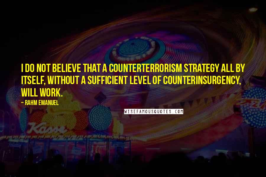 Rahm Emanuel Quotes: I do not believe that a counterterrorism strategy all by itself, without a sufficient level of counterinsurgency, will work.