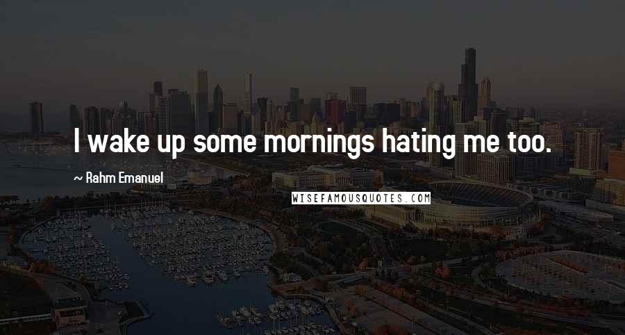Rahm Emanuel Quotes: I wake up some mornings hating me too.