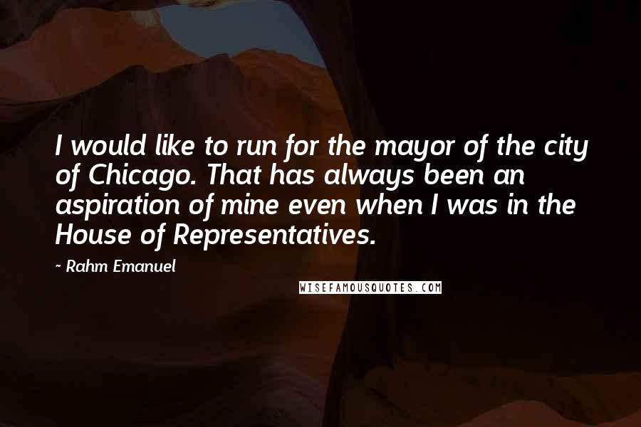 Rahm Emanuel Quotes: I would like to run for the mayor of the city of Chicago. That has always been an aspiration of mine even when I was in the House of Representatives.