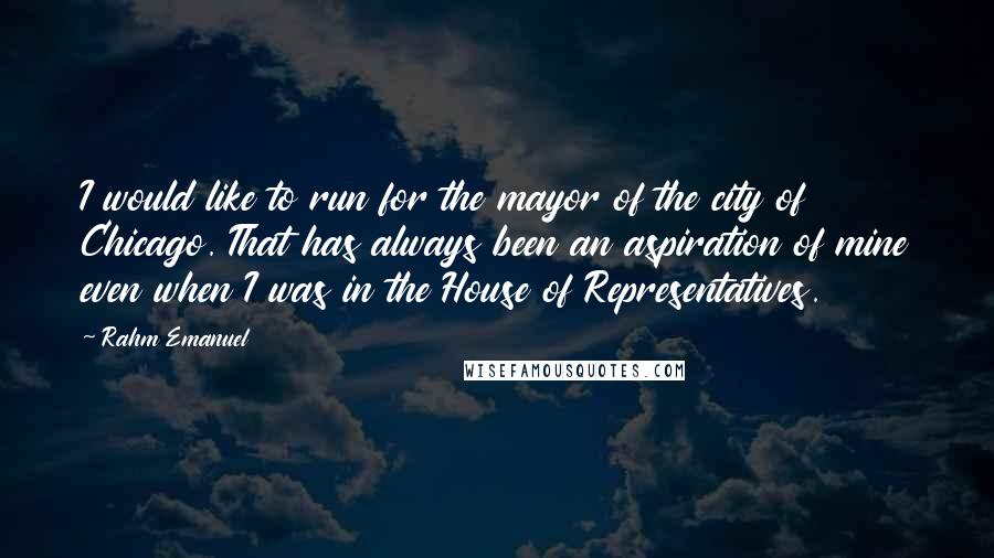 Rahm Emanuel Quotes: I would like to run for the mayor of the city of Chicago. That has always been an aspiration of mine even when I was in the House of Representatives.