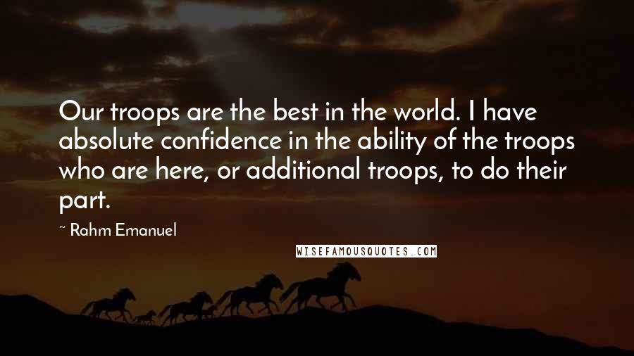 Rahm Emanuel Quotes: Our troops are the best in the world. I have absolute confidence in the ability of the troops who are here, or additional troops, to do their part.